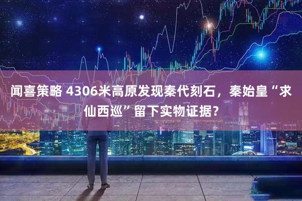 闻喜策略 4306米高原发现秦代刻石，秦始皇“求仙西巡”留下实物证据？