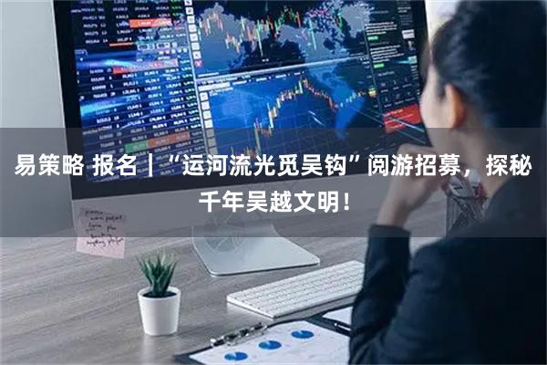 易策略 报名｜“运河流光觅吴钩”阅游招募，探秘千年吴越文明！