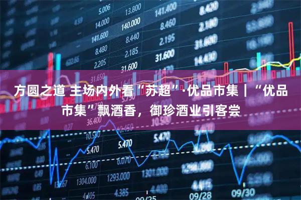 方圆之道 主场内外看“苏超”·优品市集｜“优品市集”飘酒香，御珍酒业引客尝