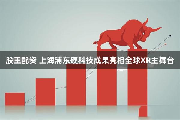 股王配资 上海浦东硬科技成果亮相全球XR主舞台