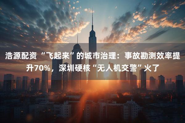 浩源配资 “飞起来”的城市治理：事故勘测效率提升70%，深圳硬核“无人机交警”火了