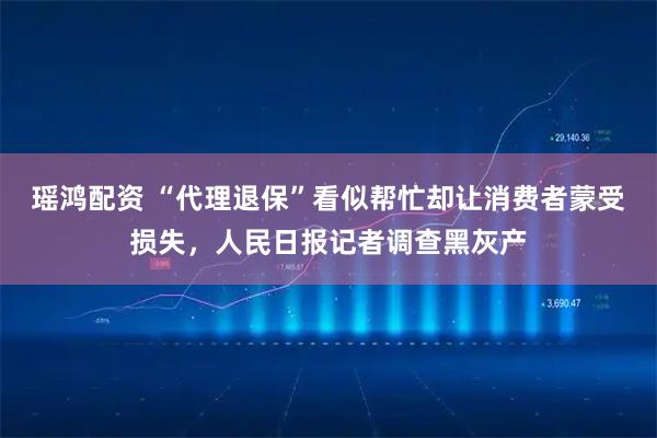瑶鸿配资 “代理退保”看似帮忙却让消费者蒙受损失，人民日报记者调查黑灰产