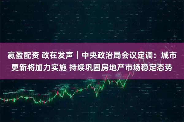赢盈配资 政在发声｜中央政治局会议定调：城市更新将加力实施 持续巩固房地产市场稳定态势