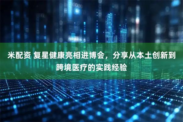 米配资 复星健康亮相进博会，分享从本土创新到跨境医疗的实践经验