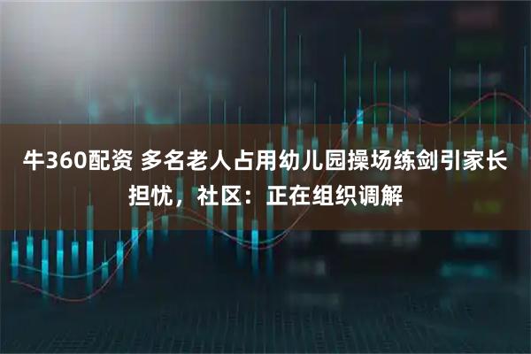 牛360配资 多名老人占用幼儿园操场练剑引家长担忧，社区：正在组织调解