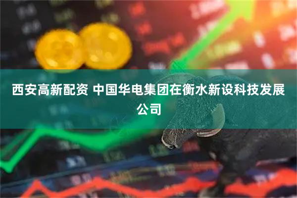 西安高新配资 中国华电集团在衡水新设科技发展公司