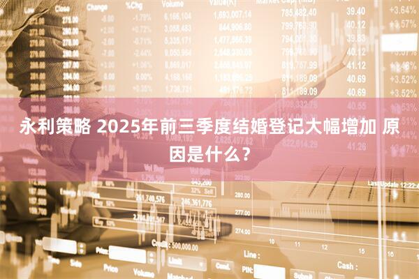 永利策略 2025年前三季度结婚登记大幅增加 原因是什么？