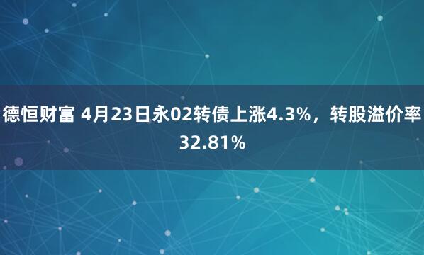 德恒财富 4月23日永02转债上涨4.3%，转股溢价率32.81%
