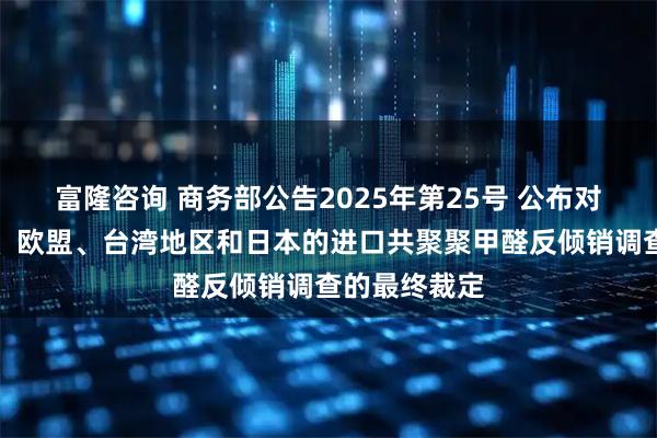 富隆咨询 商务部公告2025年第25号 公布对原产于美国、欧盟、台湾地区和日本的进口共聚聚甲醛反倾销调查的最终裁定