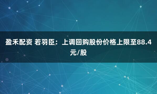 盈禾配资 若羽臣：上调回购股份价格上限至88.4元/股