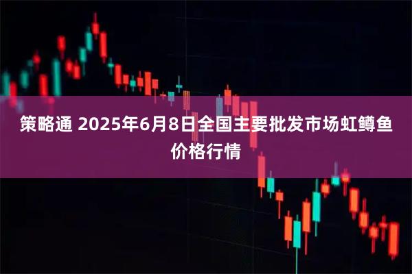 策略通 2025年6月8日全国主要批发市场虹鳟鱼价格行情