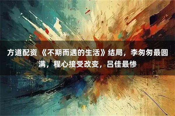 方道配资 《不期而遇的生活》结局，李匆匆最圆满，程心接受改变，吕佳最惨