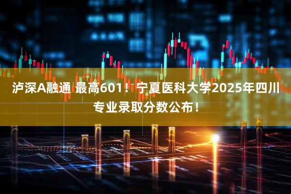泸深A融通 最高601！宁夏医科大学2025年四川专业录取分数公布！