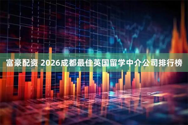 富豪配资 2026成都最佳英国留学中介公司排行榜
