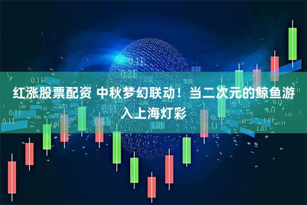 红涨股票配资 中秋梦幻联动！当二次元的鲸鱼游入上海灯彩